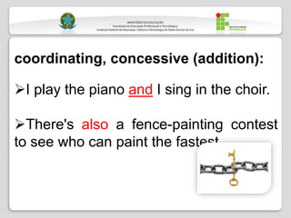 coordinating, concessive (addition):
I play the piano and I sing in the choir.
There's also a fence-painting contest
to see who can paint the fastest.
 
