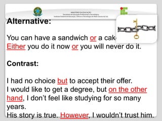Alternative:
You can have a sandwich or a cake.
Either you do it now or you will never do it.
Contrast:
I had no choice but to accept their offer.
I would like to get a degree, but on the other
hand, I don’t feel like studying for so many
years.
His story is true. However, I wouldn’t trust him.
 