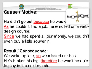 Cause / Motive:
He didn’t go out because he was very busy.
As he couldn’t find a job, he enrolled on a web-
design course.
Since we had spent all our money, we couldn’t
even buy a little souvenir.
Result / Consequence:
We woke up late, so we missed our bus.
He’s broken his leg, therefore he won’t be able
to play in the next match.
 
