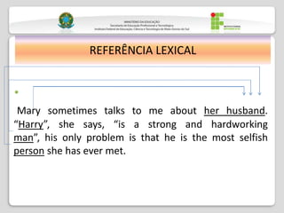 •
Mary sometimes talks to me about her husband.
“Harry”, she says, “is a strong and hardworking
man”, his only problem is that he is the most selfish
person she has ever met.
REFERÊNCIA LEXICAL
 