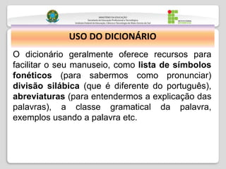 USO DO DICIONÁRIO
O dicionário geralmente oferece recursos para
facilitar o seu manuseio, como lista de símbolos
fonéticos (para sabermos como pronunciar)
divisão silábica (que é diferente do português),
abreviaturas (para entendermos a explicação das
palavras), a classe gramatical da palavra,
exemplos usando a palavra etc.
 