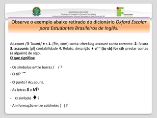 Observe o exemplo abaixo retirado do dicionário Oxford Escolar
para Estudantes Brasileiros de Inglês:
Ac.count /Ә ‘kaunt/ ♦ s 1. (Fin, com) conta: checking account conta corrente. 2. fatura
3. accounts [pl] contabilidade 4. Relato, descrição ♦ vi ~ (to sb) for sth prestar contas
(a alguém) de algo.
O que significa:
- Os símbolos entre barras / / ?
- O til? ~
- O ponto? Ac.count.
- As letras se vi?
- O símbolo ♦?
- A informação entre colchetes [ ] ?
 