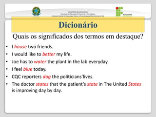 • I house two friends.
• I would like to better my life.
• Joe has to water the plant in the lab everyday.
• I feel blue today.
• CQC reporters dog the politicians’lives.
• The doctor states that the patient’s state in The United States
is improving day by day.
Dicionário
Quais os significados dos termos em destaque?
 