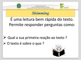 É uma leitura bem rápida do texto.
Permite responder perguntas como:
 Qual a sua primeira reação ao texto ?
 O texto é sobre o que ?
Skimming
 