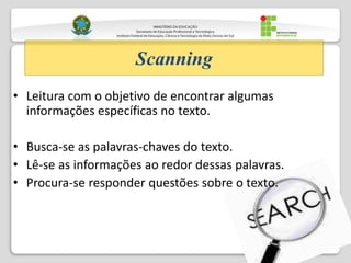 • Leitura com o objetivo de encontrar algumas
informações específicas no texto.
• Busca-se as palavras-chaves do texto.
• Lê-se as informações ao redor dessas palavras.
• Procura-se responder questões sobre o texto.
Scanning
 