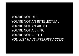 YOU’RE	
  NOT	
  DEEP	
  
YOU’RE	
  NOT	
  AN	
  INTELLECTUAL	
  
YOU’RE	
  NOT	
  AN	
  ARTIST	
  
YOU’RE	
  NOT	
  A	
  CRITIC	
  
YOU’RE	
  NOT	
  A	
  POET	
  
YOU	
  JUST	
  HAVE	
  INTERNET	
  ACCESS	
  
 