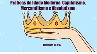 Práticas da Idade Moderna: Capitalismo,
Mercantilismo e Absolutismo
Capítulos 13 e 15
 