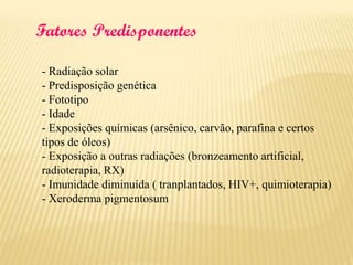 Fatores Predisponentes
- Radiação solar
- Predisposição genética
- Fototipo
- Idade
- Exposições químicas (arsênico, carvão, parafina e certos
tipos de óleos)
- Exposição a outras radiações (bronzeamento artificial,
radioterapia, RX)
- Imunidade diminuída ( tranplantados, HIV+, quimioterapia)
- Xeroderma pigmentosum

 