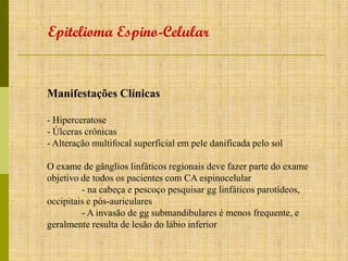 Epitelioma Espino-Celular

Manifestações Clínicas
- Hiperceratose
- Úlceras crônicas
- Alteração multifocal superficial em pele danificada pelo sol
O exame de gânglios linfáticos regionais deve fazer parte do exame
objetivo de todos os pacientes com CA espinocelular
- na cabeça e pescoço pesquisar gg linfáticos parotídeos,
occipitais e pós-auriculares
- A invasão de gg submandibulares é menos frequente, e
geralmente resulta de lesão do lábio inferior

 