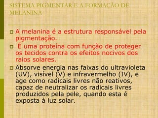 SISTEMA PIGMENTAR E A FORMAÇÃO DE
MELANINA
A melanina é a estrutura responsável pela
pigmentação.
 É uma proteína com função de proteger
os tecidos contra os efeitos nocivos dos
raios solares.
 Absorve energia nas faixas do ultravioleta
(UV), visível (V) e infravermelho (IV), e
age como radicais livres não reativos,
capaz de neutralizar os radicais livres
produzidos pela pele, quando esta é
exposta à luz solar.


 