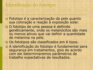 Identificação do fototipo






Fototipo é a caracterização da pele quanto
sua coloração e reação à exposição solar.
O fototipo de uma pessoa é definido
genéticamente, onde os melanócitos são mais
ou menos ativos que vai definir a quantidade
de melanina na pele.
Os fototipos são classificados em 6 tipos.
A identificação do fototipo é fundamental para
segurança em tratamentos, pois de acordo
com ele determinaremos parâmetros de
trabalho expectativas de resultados.

 