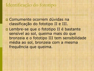Identificação do fototipo
Comumente ocorrem dúvidas na
classificação do fototipo II e III.
 Lembre-se que o fototipo II é bastante
sensível ao sol, queima mais do que
bronzeia e o fototipo III tem sensibilidade
média ao sol, bronzeia com a mesma
frequência que queima.


 