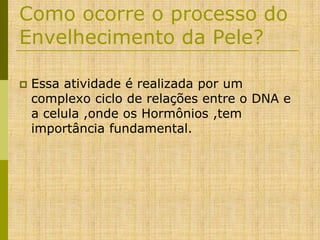 Como ocorre o processo do
Envelhecimento da Pele?


Essa atividade é realizada por um
complexo ciclo de relações entre o DNA e
a celula ,onde os Hormônios ,tem
importância fundamental.

 