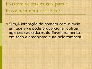 Existem outras causas para o
Envelhecimento da Pele?


Sim,A interação do homem com o meio
em que vive pode proporcionar outros
agentes causadores do Envelhecimento
em todo o organismo e na pele tambem!

 