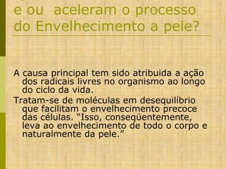 e ou aceleram o processo
do Envelhecimento a pele?
A causa principal tem sido atribuida a ação
dos radicais livres no organismo ao longo
do ciclo da vida.
Tratam-se de moléculas em desequilíbrio
que facilitam o envelhecimento precoce
das células. “Isso, conseqüentemente,
leva ao envelhecimento de todo o corpo e
naturalmente da pele.”

 