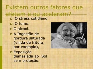 Existem outros fatores que
afetam e ou aceleram?
O stress cotidiano
 O fumo.
 O álcool.
 A Ingestão de
gordura saturada
(vinda de fritura,
por exemplo),
 Exposição
demasiada ao Sol
sem proteção.


 