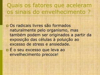 Quais os fatores que aceleram
os sinais do envelhecimento ?
Os radicais livres são formados
naturalmente pelo organismo, mas
também podem ser originados a partir da
exposição das células à poluição ao
excesso de stress e ansiedade.
 É o seu excesso que leva ao
envelhecimento precoce!


 