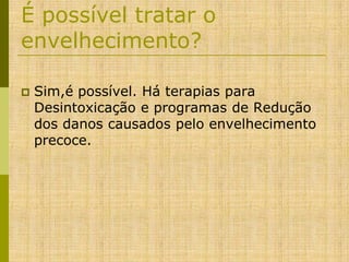 É possível tratar o
envelhecimento?


Sim,é possível. Há terapias para
Desintoxicação e programas de Redução
dos danos causados pelo envelhecimento
precoce.

 
