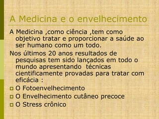 A Medicina e o envelhecimento
A Medicina ,como ciência ,tem como
objetivo tratar e proporcionar a saúde ao
ser humano como um todo.
Nos últimos 20 anos resultados de
pesquisas tem sido lançados em todo o
mundo apresentando técnicas
cientificamente provadas para tratar com
eficácia :
 O Fotoenvelhecimento
 O Envelhecimento cutâneo precoce
 O Stress crônico

 