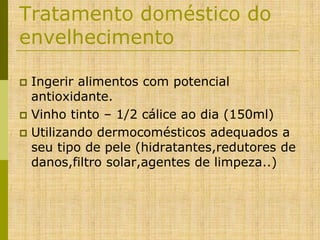 Tratamento doméstico do
envelhecimento
Ingerir alimentos com potencial
antioxidante.
 Vinho tinto – 1/2 cálice ao dia (150ml)
 Utilizando dermocomésticos adequados a
seu tipo de pele (hidratantes,redutores de
danos,filtro solar,agentes de limpeza..)


 