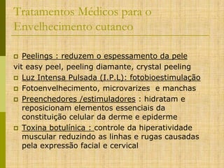 Tratamentos Médicos para o
Envelhecimento cutaneo
Peelings : reduzem o espessamento da pele
vit easy peel, peeling diamante, crystal peeling
 Luz Intensa Pulsada (I.P.L): fotobioestimulação
 Fotoenvelhecimento, microvarizes e manchas
 Preenchedores /estimuladores : hidratam e
reposicionam elementos essenciais da
constituição celular da derme e epiderme
 Toxina botulínica : controle da hiperatividade
muscular reduzindo as linhas e rugas causadas
pela expressão facial e cervical


 