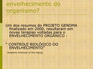 envelhecimento do
organismo?
Um dos resumos do PROJETO GENOMA
finalizado em 2000, resultaram em
novas terapias voltadas para o
ENVELHECIMENTO ORGÂNICO :
“ CONTROLE BIOLÓGICO DO
ENVELHECIMENTO”
(Academy American of Anti Aging)

 