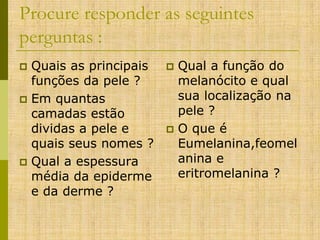 Procure responder as seguintes
perguntas :
Quais as principais
funções da pele ?
 Em quantas
camadas estão
dividas a pele e
quais seus nomes ?
 Qual a espessura
média da epiderme
e da derme ?


Qual a função do
melanócito e qual
sua localização na
pele ?
 O que é
Eumelanina,feomel
anina e
eritromelanina ?


 