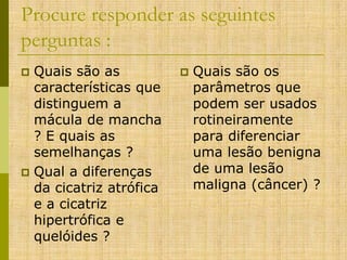 Procure responder as seguintes
perguntas :
Quais são as
características que
distinguem a
mácula de mancha
? E quais as
semelhanças ?
 Qual a diferenças
da cicatriz atrófica
e a cicatriz
hipertrófica e
quelóides ?




Quais são os
parâmetros que
podem ser usados
rotineiramente
para diferenciar
uma lesão benigna
de uma lesão
maligna (câncer) ?

 