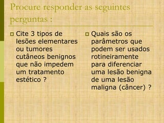 Procure responder as seguintes
perguntas :


Cite 3 tipos de
lesões elementares
ou tumores
cutâneos benignos
que não impedem
um tratamento
estético ?



Quais são os
parâmetros que
podem ser usados
rotineiramente
para diferenciar
uma lesão benigna
de uma lesão
maligna (câncer) ?

 