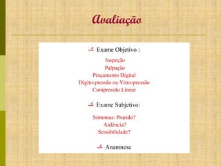 Avaliação
‫ ک‬Exame Objetivo :
Inspeção
Palpação
Pinçamento Digital
Digito-pressão ou Vitro-pressão
Compressão Linear

‫ ک‬Exame Subjetivo:
Sintomas: Prurido?
Ardência?
Sensibilidade?

‫ ک‬Anamnese

 