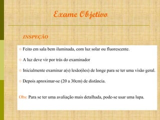Exame Objetivo
INSPEÇÃO
○ Feito em sala bem iluminada, com luz solar ou fluorescente.
○ A luz deve vir por trás do examinador
○ Inicialmente examinar a(s) lesão(ões) de longe para se ter uma visão geral.
○ Depois aproximar-se (20 a 30cm) de distância.

Obs: Para se ter uma avaliação mais detalhada, pode-se usar uma lupa.

 
