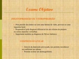 Exame Objetivo
DIGITOPRESSÃO OU VITROPRESSÃO
○ Pela pressão dos dedos ou com uma lâmina de vidro, provoca-se uma
isquemia local.
○ Responsável pela diagnose diferencial de um eritema da púrpura
ou outras manchas vermelhas.
○ Importante também na diagnose do Nêvus Anêmico.

COMPRESSÃO LINEAR
○ Através da depressão provocada, nos permite reconhecer
ou confirmar um edema.
○ Permite avaliar um dermografismo.

 