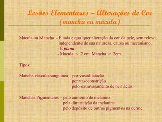 Lesões Elementares – Alterações de Cor
(mancha ou mácula)

Mácula ou Mancha - É toda e qualquer alteração da cor da pele, sem relevo,
independente de sua natureza, causa ou mecanismo.
- É plana
- Mácula < 2 cm. Mancha > 2cm.
Tipos:
Mancha vásculo-sanguínea – por vasodilatação
por vasoconstrição
pelo extravasamento de hemácias
Manchas Pigmentares – pelo aumento de melanina
pela diminuição da melanina
pelo depósito de outros pigmentos na derme

 