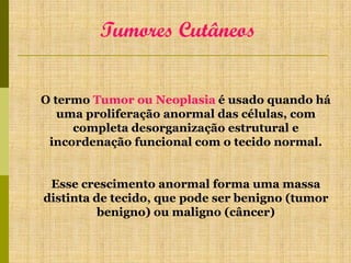 Tumores Cutâneos
O termo Tumor ou Neoplasia é usado quando há
uma proliferação anormal das células, com
completa desorganização estrutural e
incordenação funcional com o tecido normal.
Esse crescimento anormal forma uma massa
distinta de tecido, que pode ser benigno (tumor
benigno) ou maligno (câncer)

 