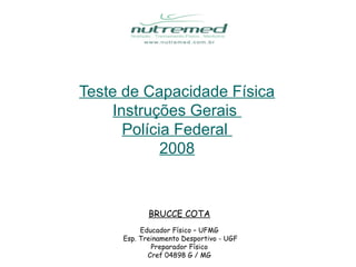 Teste de Capacidade Física
     Instruções Gerais
       Polícia Federal
             2008


            BRUCCE COTA
          Educador Físico – UFMG
     Esp. Treinamento Desportivo - UGF
             Preparador Físico
            Cref 04898 G / MG
 