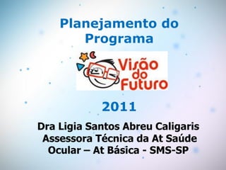 Planejamento do
       Programa




            2011
Dra Ligia Santos Abreu Caligaris
 Assessora Técnica da At Saúde
  Ocular – At Básica - SMS-SP
 
