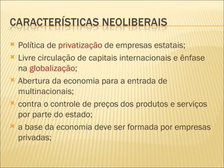    Política de privatização de empresas estatais;
   Livre circulação de capitais internacionais e ênfase
    na globalização;
   Abertura da economia para a entrada de
    multinacionais;
   contra o controle de preços dos produtos e serviços
    por parte do estado;
   a base da economia deve ser formada por empresas
    privadas;
 