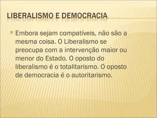   Embora sejam compatíveis, não são a
    mesma coisa. O Liberalismo se
    preocupa com a intervenção maior ou
    menor do Estado. O oposto do
    liberalismo é o totalitarismo. O oposto
    de democracia é o autoritarismo.
 