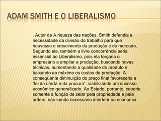 . Autor de A riqueza das nações, Smith defendia a
necessidade da divisão do trabalho para que
houvesse o crescimento da produção e do mercado.
Segundo ele, também a livre concorrência seria
essencial ao Liberalismo, pois ela forçaria o
empresário a ampliar a produção, buscando novas
técnicas, aumentando a qualidade do produto e
baixando ao máximo os custos de produção. A
conseqüente diminuição do preço final favoreceria a
“lei da oferta e da procura”, viabilizando um sucesso
econômico generalizado. Ao Estado, portanto, caberia
somente a função de zelar pela propriedade e pela
ordem, não sendo necessário interferir na economia.
 