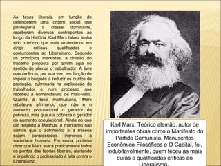 As teses liberais, em função de
defenderem uma ordem social que
privilegiaria     a  classe     dominante,
receberam diversos contrapontos ao
longo da História. Karl Marx talvez tenha
sido o teórico que mais se destacou em
dirigir     críticas    qualificadas     e
contundentes ao Liberalismo. Segundo
os princípios marxistas, a divisão do
trabalho proposta por Smith agia no
sentido de alienar o trabalhador. A livre
concorrência, por sua vez, em função de
impelir o burguês a reduzir os custos de
produção, culminaria na exploração do
trabalhador e num processo que
recebeu a nomenclatura de mais-valia.
Quanto à tese malthusiana, Marx
rebateu-a afirmando que não é o
aumento populacional o gerador da
pobreza, mas que é a pobreza o gerador
do aumento populacional. Ainda no que
diz respeito a Malthus, o marxismo não          Karl Marx: Teórico alemão, autor de
admite que o sofrimento e a miséria          importantes obras como o Manifesto do
sejam      considerados     inerentes    à
sociedade humana. Em suma, pode-se
                                                 Partido Comunista, Manuscritos
dizer que Marx ataca praticamente todos       Econômico-Filosóficos e O Capital, foi,
os pontos das teorias liberais, alertando     indubitavelmente, quem teceu as mais
e impelindo o proletariado à luta contra o        duras e qualificadas críticas ao
Liberalismo.
 