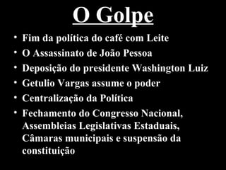 O Golpe
•   Fim da política do café com Leite
•   O Assassinato de João Pessoa
•   Deposição do presidente Washington Luiz
•   Getulio Vargas assume o poder
•   Centralização da Política
•   Fechamento do Congresso Nacional,
    Assembleias Legislativas Estaduais,
    Câmaras municipais e suspensão da
    constituição
 