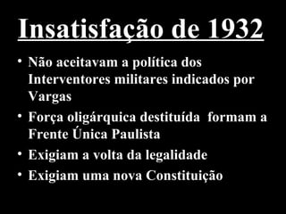 Insatisfação de 1932
• Não aceitavam a política dos
  Interventores militares indicados por
  Vargas
• Força oligárquica destituída formam a
  Frente Única Paulista
• Exigiam a volta da legalidade
• Exigiam uma nova Constituição
 