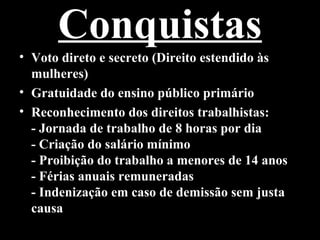 Conquistas
• Voto direto e secreto (Direito estendido às
  mulheres)
• Gratuidade do ensino público primário
• Reconhecimento dos direitos trabalhistas:
  - Jornada de trabalho de 8 horas por dia
  - Criação do salário mínimo
  - Proibição do trabalho a menores de 14 anos
  - Férias anuais remuneradas
  - Indenização em caso de demissão sem justa
  causa
 