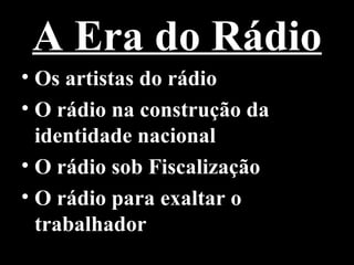 A Era do Rádio
• Os artistas do rádio
• O rádio na construção da
  identidade nacional
• O rádio sob Fiscalização
• O rádio para exaltar o
  trabalhador
 