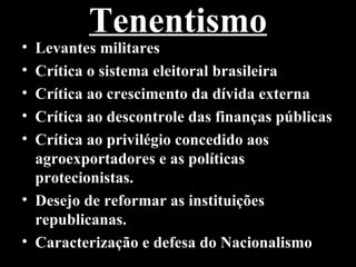 Tenentismo
• Levantes militares
• Crítica o sistema eleitoral brasileira
• Crítica ao crescimento da dívida externa
• Crítica ao descontrole das finanças públicas
• Crítica ao privilégio concedido aos
  agroexportadores e as políticas
  protecionistas.
• Desejo de reformar as instituições
  republicanas.
• Caracterização e defesa do Nacionalismo
 