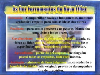 Persuasão – Compartilhar razões e fundamentos, mantendo
verdadeiro respeito para com as idéias dos outros
Paciência – para com o processo e as pessoas. Mantenha
uma visão a longo prazo.
Cavalheirismo – nada de severidade, inflexibilidade, ou
força ao lidar com as vulnerabilidades, revelações e
experiências que os seguidores podem expressar.
Aprendizado – partir do pressuposto que ninguém
possui todas as respostas, nem você mesmo.
Aceitação – abster-se de fazer julgamentos, concedendo o
benefício da dúvida, não exigindo provas ou desempenhos
fora de propósitos.
 