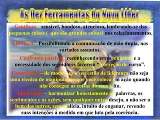 Idoneidade – harmonizar honestamente as palavras, os
sentimentos e as ações, sem qualquer outro desejo, a não ser o
bem dos outros, sem malícia, intuito de enganar, revendo
suas intenções á medida em que luta pela coerência.
Consciência – de modo a que seu estilo de liderança não seja
uma técnica de manipulação que você coloca em ação quando
não consegue as coisas do seus jeito.
Confronto passivo – reconhecendo erros, enganos e a
necessidade dos seguidores fazerem “ correção de curso”.
Abertura – Possibilitando a comunicação de mão dupla, nos
variados assuntos.
Gentileza – sensível, bondoso, atencioso, lembrando-se das
pequenas coisas ( que são grandes coisas) nos relacionamentos.
 