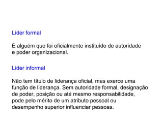 Líder formal
É alguém que foi oficialmente instituído de autoridade
e poder organizacional.
Líder informal
Não tem título de liderança oficial, mas exerce uma
função de liderança. Sem autoridade formal, designação
de poder, posição ou até mesmo responsabilidade,
pode pelo mérito de um atributo pessoal ou
desempenho superior influenciar pessoas.
 