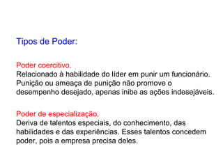 Poder coercitivo.
Relacionado à habilidade do líder em punir um funcionário.
Punição ou ameaça de punição não promove o
desempenho desejado, apenas inibe as ações indesejáveis.
Poder de especialização.
Deriva de talentos especiais, do conhecimento, das
habilidades e das experiências. Esses talentos concedem
poder, pois a empresa precisa deles.
Tipos de Poder:
 