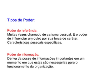 Poder de referência.
Muitas vezes chamado de carisma pessoal. É o poder
de influenciar um outro por sua força de caráter.
Características pessoais específicas.
Poder de informação.
Deriva da posse de informações importantes em um
momento em que estas são necessárias para o
funcionamento da organização.
Tipos de Poder:
 
